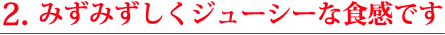 ２.みずみずしく、ジューシーな食感です