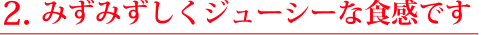２.みずみずしく、ジューシーな食感です