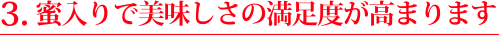 ３.蜜入りで美味しさの満足度が高まります
